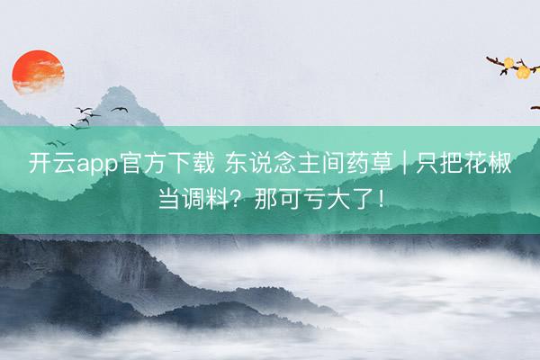 开云app官方下载 东说念主间药草 | 只把花椒当调料？那可亏大了！