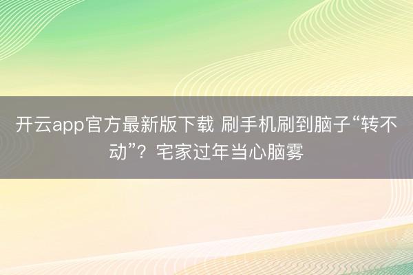 开云app官方最新版下载 刷手机刷到脑子“转不动”？宅家过年当心脑雾