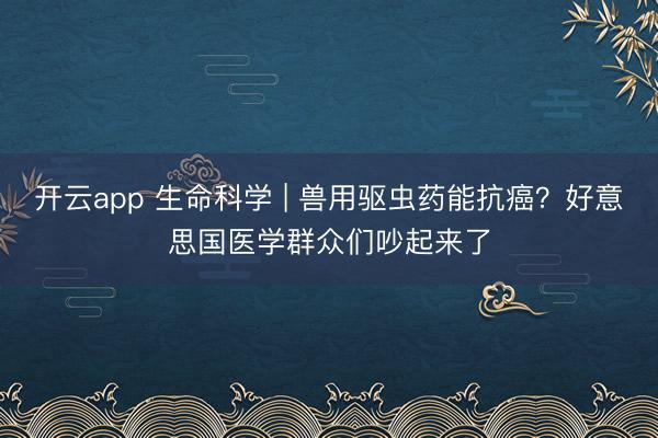 开云app 生命科学 | 兽用驱虫药能抗癌？好意思国医学群众们吵起来了