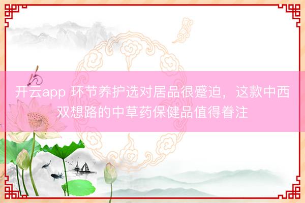 开云app 环节养护选对居品很蹙迫，这款中西双想路的中草药保健品值得眷注