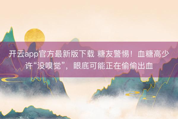 开云app官方最新版下载 糖友警惕！血糖高少许“没嗅觉”，眼底可能正在偷偷出血