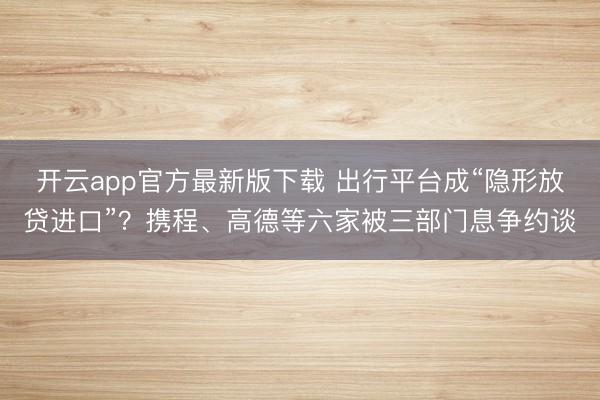 开云app官方最新版下载 出行平台成“隐形放贷进口”？携程、高德等六家被三部门息争约谈