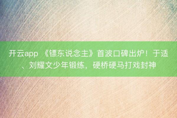 开云app 《镖东说念主》首波口碑出炉！于适、刘耀文少年锻练，硬桥硬马打戏封神