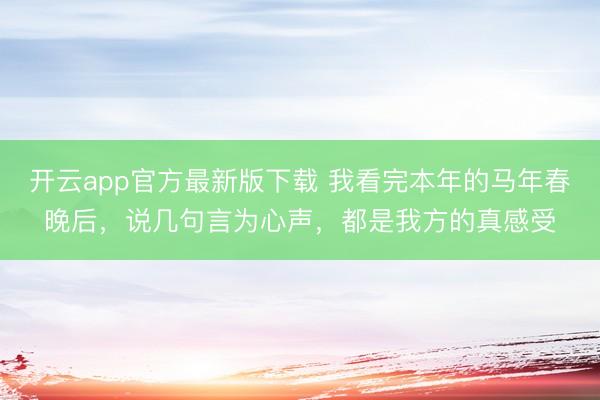 开云app官方最新版下载 我看完本年的马年春晚后，说几句言为心声，都是我方的真感受