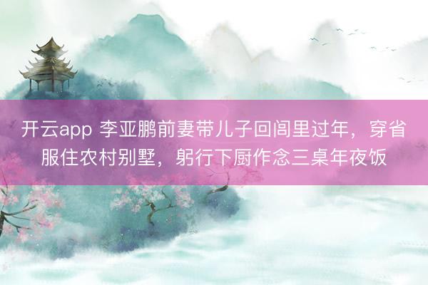 开云app 李亚鹏前妻带儿子回闾里过年，穿省服住农村别墅，躬行下厨作念三桌年夜饭