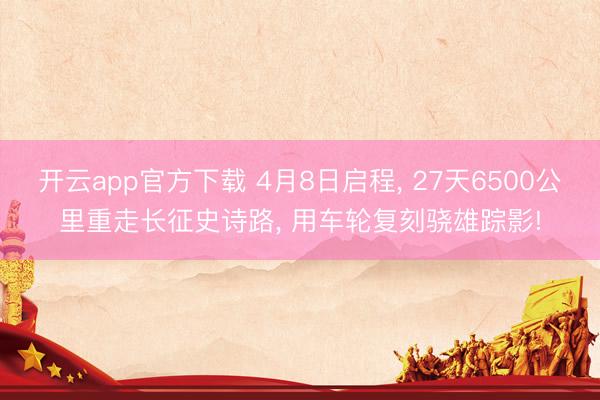 开云app官方下载 4月8日启程, 27天6500公里重走长征史诗路, 用车轮复刻骁雄踪影!