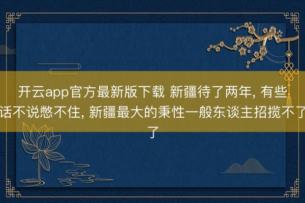 开云app官方最新版下载 新疆待了两年， 有些话不说憋不住， 新疆最大的秉性一般东谈主招揽不了