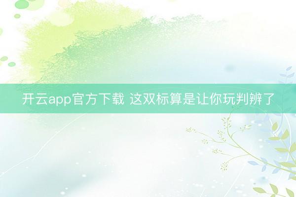 开云app官方下载 这双标算是让你玩判辨了