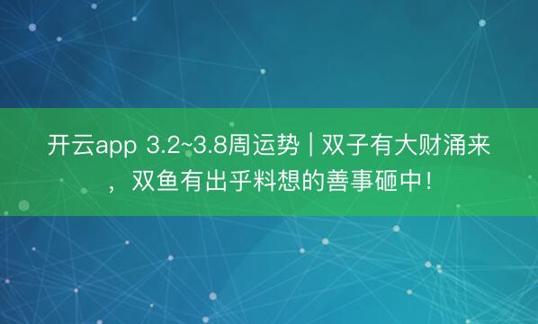 开云app 3.2~3.8周运势 | 双子有大财涌来，双鱼有出乎料想的善事砸中！