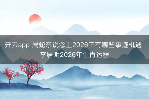 开云app 属蛇东说念主2026年有哪些事迹机遇 李居明2026年生肖运程