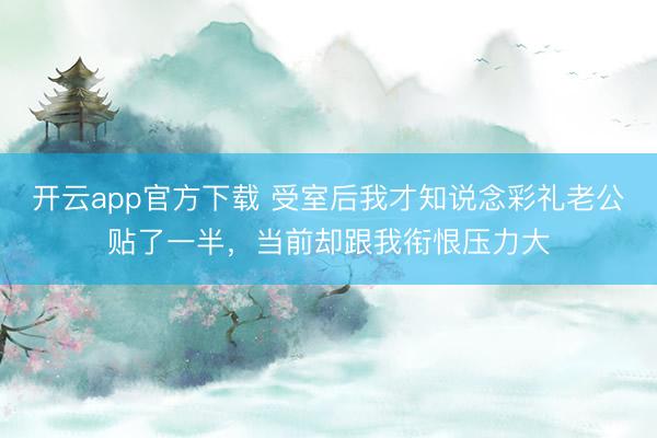 开云app官方下载 受室后我才知说念彩礼老公贴了一半，当前却跟我衔恨压力大