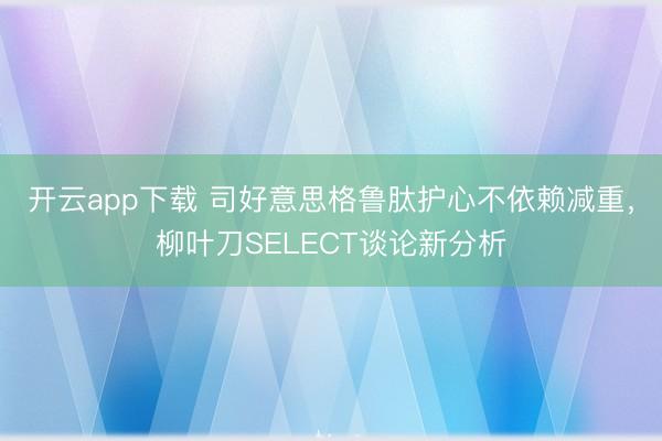 开云app下载 司好意思格鲁肽护心不依赖减重,柳叶刀SELECT谈论新分析