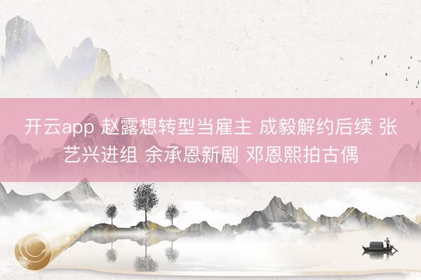 开云app 赵露想转型当雇主 成毅解约后续 张艺兴进组 余承恩新剧 邓恩熙拍古偶