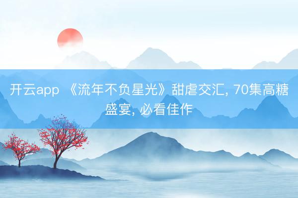 开云app 《流年不负星光》甜虐交汇， 70集高糖盛宴， 必看佳作