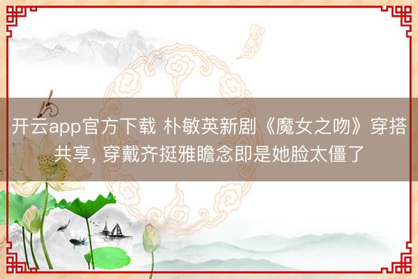 开云app官方下载 朴敏英新剧《魔女之吻》穿搭共享， 穿戴齐挺雅瞻念即是她脸太僵了
