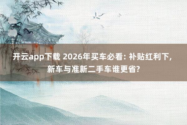 开云app下载 2026年买车必看: 补贴红利下, 新车与准新二手车谁更省?