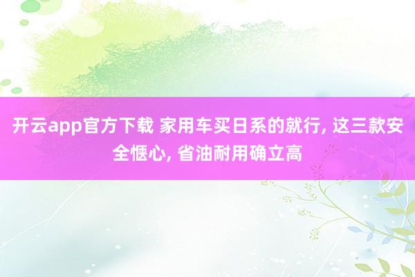 开云app官方下载 家用车买日系的就行, 这三款安全惬心, 省油耐用确立高