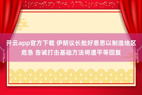 开云app官方下载 伊朗议长批好意思以制造地区危急 告诫打击基础方法将遭平等回复
