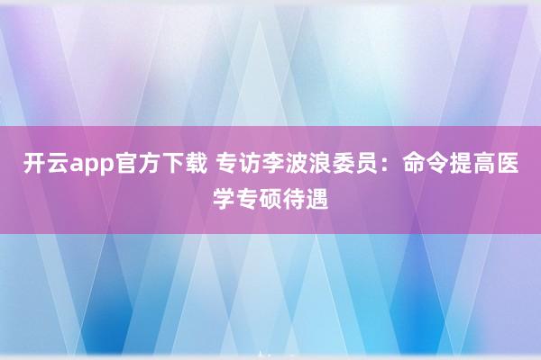 开云app官方下载 专访李波浪委员:命令提高医学专硕待遇