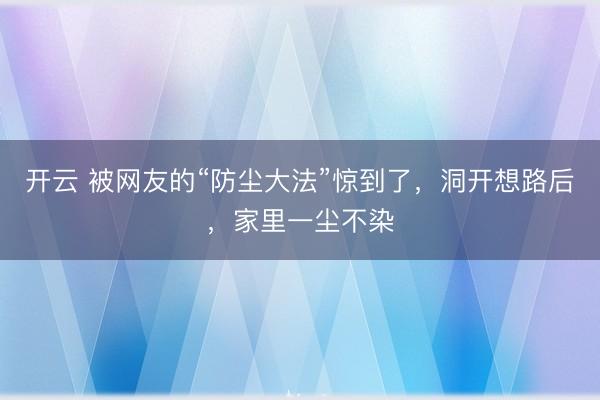 开云 被网友的“防尘大法”惊到了,洞开想路后,家里一尘不染