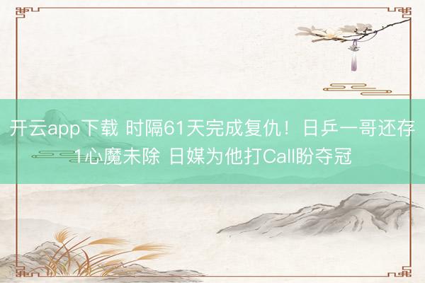开云app下载 时隔61天完成复仇！日乒一哥还存1心魔未除 日媒为他打Call盼夺冠