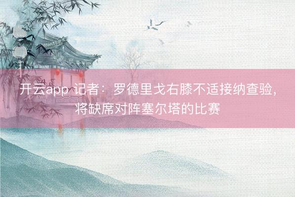 开云app 记者：罗德里戈右膝不适接纳查验，将缺席对阵塞尔塔的比赛