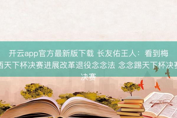 开云app官方最新版下载 长友佑王人:看到梅西天下杯决赛进展改革退役念念法 念念踢天下杯决赛