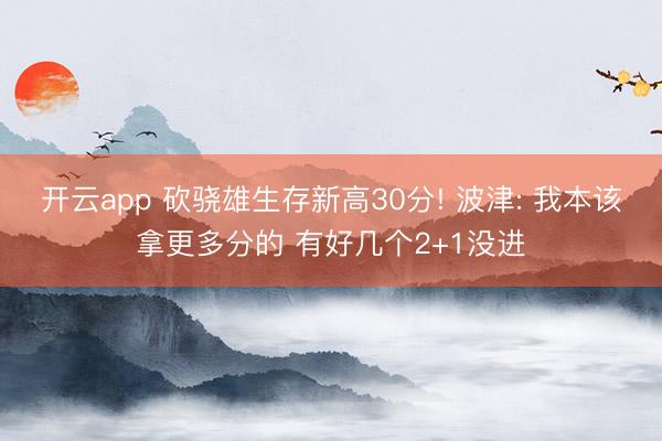 开云app 砍骁雄生存新高30分! 波津: 我本该拿更多分的 有好几个2+1没进