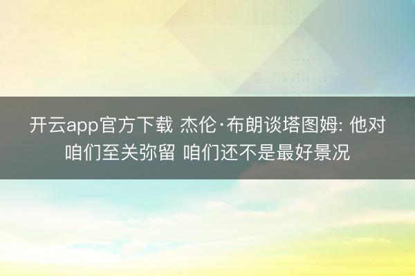 开云app官方下载 杰伦·布朗谈塔图姆: 他对咱们至关弥留 咱们还不是最好景况