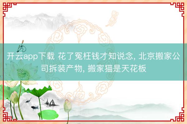 开云app下载 花了冤枉钱才知说念, 北京搬家公司拆装产物, 搬家猫是天花板
