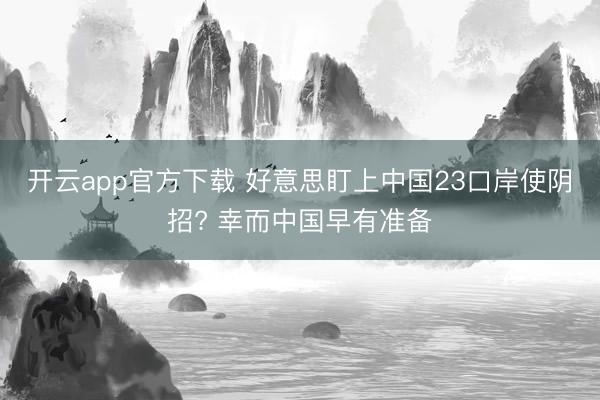 开云app官方下载 好意思盯上中国23口岸使阴招? 幸而中国早有准备