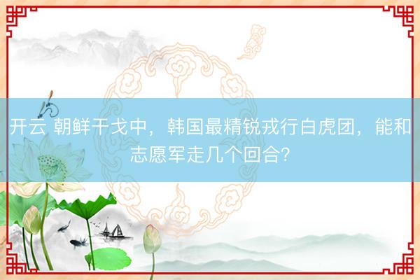 开云 朝鲜干戈中，韩国最精锐戎行白虎团，能和志愿军走几个回合？