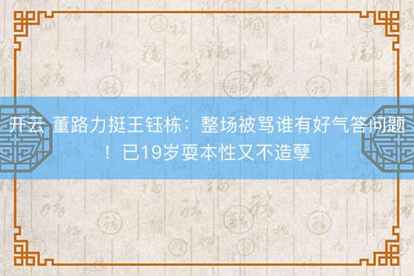 开云 董路力挺王钰栋:整场被骂谁有好气答问题!已19岁耍本性又不造孽