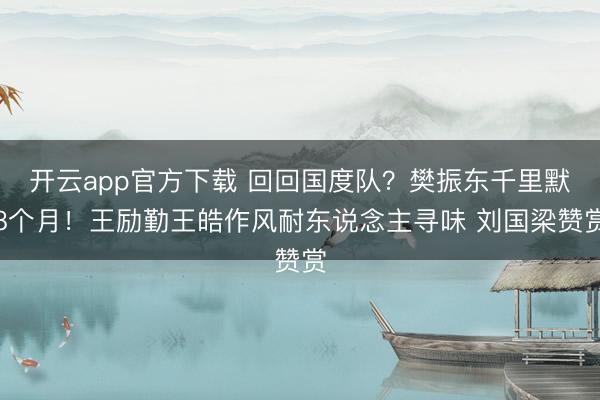 开云app官方下载 回回国度队？樊振东千里默8个月！王励勤王皓作风耐东说念主寻味 刘国梁赞赏