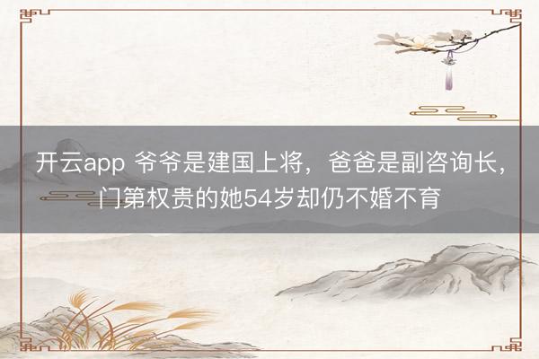开云app 爷爷是建国上将,爸爸是副咨询长,门第权贵的她54岁却仍不婚不育