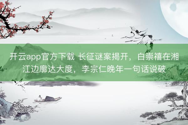 开云app官方下载 长征谜案揭开，白崇禧在湘江边廓达大度，李宗仁晚年一句话说破