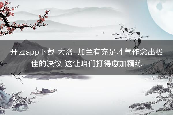 开云app下载 大洛: 加兰有充足才气作念出极佳的决议 这让咱们打得愈加精练