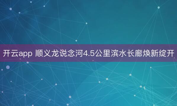开云app 顺义龙说念河4.5公里滨水长廊焕新绽开