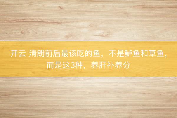 开云 清朗前后最该吃的鱼,不是鲈鱼和草鱼,而是这3种,养肝补养分