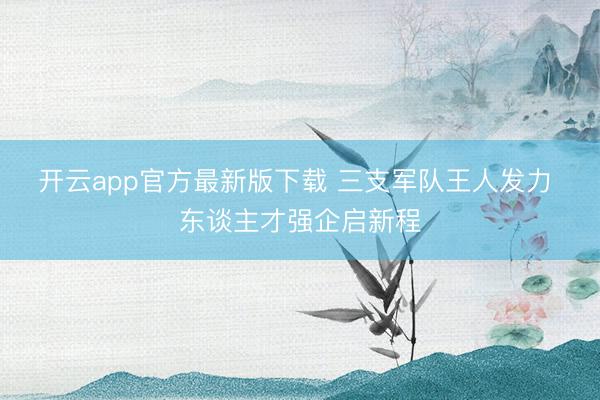 开云app官方最新版下载 三支军队王人发力 东谈主才强企启新程