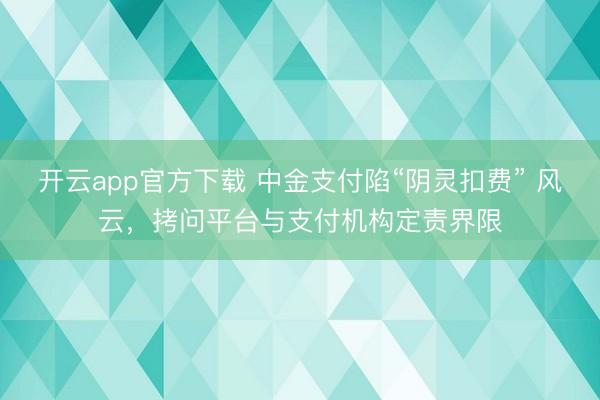 开云app官方下载 中金支付陷“阴灵扣费” 风云,拷问平台与支付机构定责界限