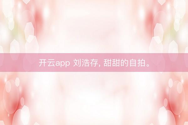 开云app 刘浩存, 甜甜的自拍。