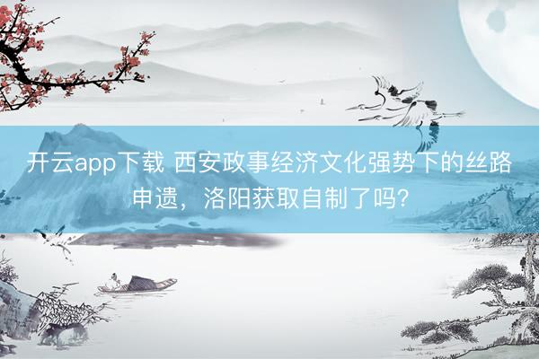 开云app下载 西安政事经济文化强势下的丝路申遗,洛阳获取自制了吗?
