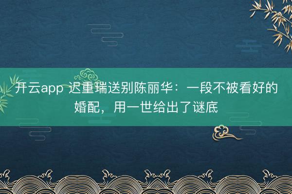 开云app 迟重瑞送别陈丽华:一段不被看好的婚配,用一世给出了谜底