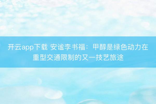 开云app下载 安谧李书福:甲醇是绿色动力在重型交通限制的又一技艺旅途
