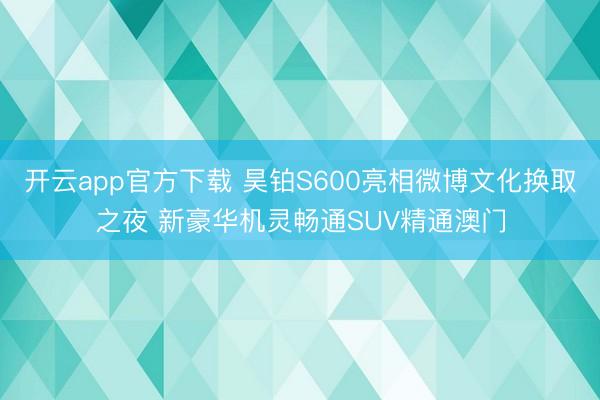 开云app官方下载 昊铂S600亮相微博文化换取之夜 新豪华机灵畅通SUV精通澳门