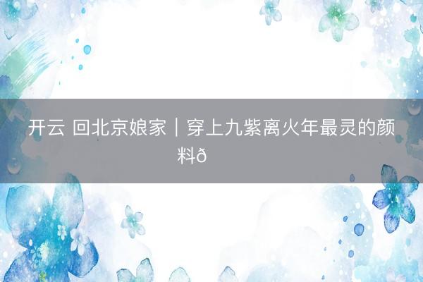 开云 回北京娘家｜穿上九紫离火年最灵的颜料💜