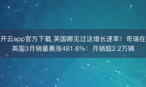 开云app官方下载 英国哪见过这增长速率!奇瑞在英国3月销量暴涨481.6%:月销超2.2万辆