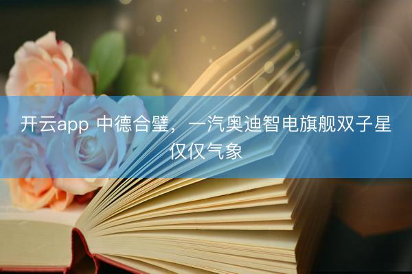 开云app 中德合璧,一汽奥迪智电旗舰双子星仅仅气象