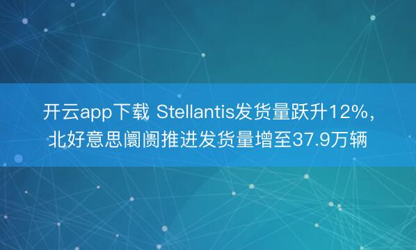 开云app下载 Stellantis发货量跃升12%，北好意思阛阓推进发货量增至37.9万辆